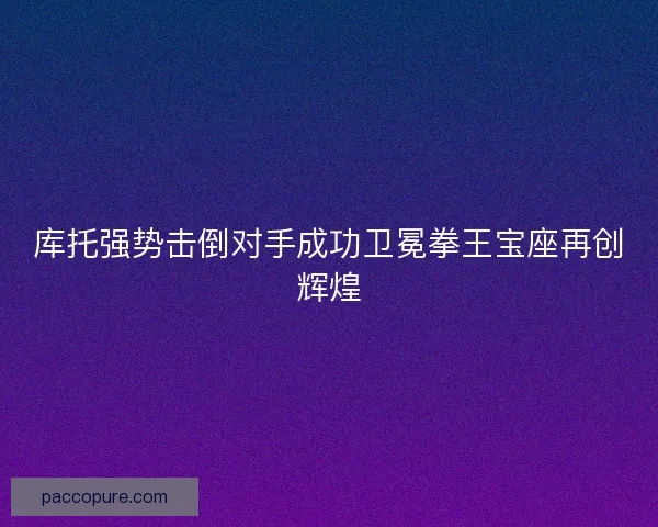 库托强势击倒对手成功卫冕拳王宝座再创辉煌