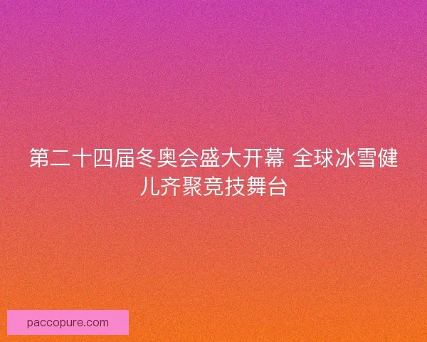 第二十四届冬奥会盛大开幕 全球冰雪健儿齐聚竞技舞台